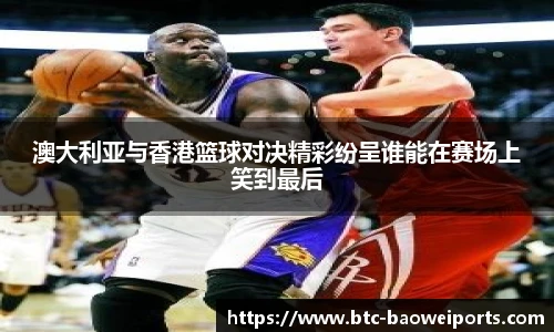 澳大利亚与香港篮球对决精彩纷呈谁能在赛场上笑到最后